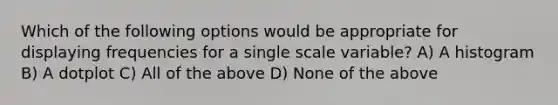 Which of the following options would be appropriate for displaying frequencies for a single scale variable? A) A histogram B) A dotplot C) All of the above D) None of the above