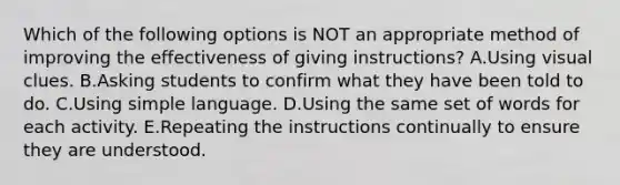 Which of the following options is NOT an appropriate method of improving the effectiveness of giving instructions? A.Using visual clues. B.Asking students to confirm what they have been told to do. C.Using simple language. D.Using the same set of words for each activity. E.Repeating the instructions continually to ensure they are understood.