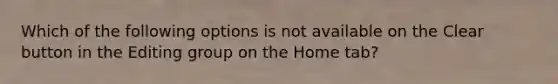 Which of the following options is not available on the Clear button in the Editing group on the Home tab?