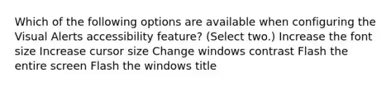 Which of the following options are available when configuring the Visual Alerts accessibility feature? (Select two.) Increase the font size Increase cursor size Change windows contrast Flash the entire screen Flash the windows title