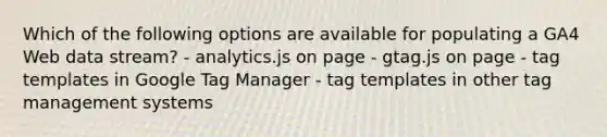 Which of the following options are available for populating a GA4 Web data stream? - analytics.js on page - gtag.js on page - tag templates in Google Tag Manager - tag templates in other tag management systems