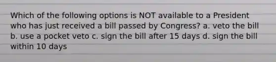 Which of the following options is NOT available to a President who has just received a bill passed by Congress? a. veto the bill b. use a pocket veto c. sign the bill after 15 days d. sign the bill within 10 days