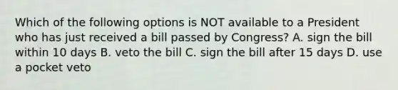 Which of the following options is NOT available to a President who has just received a bill passed by Congress? A. sign the bill within 10 days B. veto the bill C. sign the bill after 15 days D. use a pocket veto