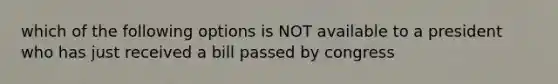 which of the following options is NOT available to a president who has just received a bill passed by congress