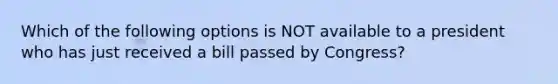 Which of the following options is NOT available to a president who has just received a bill passed by Congress?