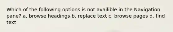 Which of the following options is not availible in the Navigation pane? a. browse headings b. replace text c. browse pages d. find text