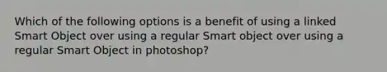 Which of the following options is a benefit of using a linked Smart Object over using a regular Smart object over using a regular Smart Object in photoshop?