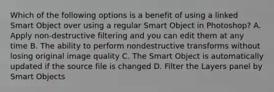 Which of the following options is a benefit of using a linked Smart Object over using a regular Smart Object in Photoshop? A. Apply non-destructive filtering and you can edit them at any time B. The ability to perform nondestructive transforms without losing original image quality C. The Smart Object is automatically updated if the source file is changed D. Filter the Layers panel by Smart Objects