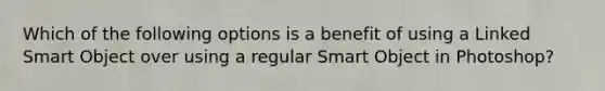 Which of the following options is a benefit of using a Linked Smart Object over using a regular Smart Object in Photoshop?