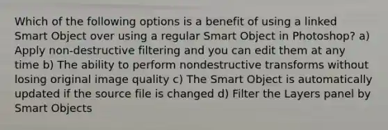 Which of the following options is a benefit of using a linked Smart Object over using a regular Smart Object in Photoshop? a) Apply non-destructive filtering and you can edit them at any time b) The ability to perform nondestructive transforms without losing original image quality c) The Smart Object is automatically updated if the source file is changed d) Filter the Layers panel by Smart Objects