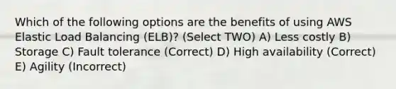 Which of the following options are the benefits of using AWS Elastic Load Balancing (ELB)? (Select TWO) A) Less costly B) Storage C) Fault tolerance (Correct) D) High availability (Correct) E) Agility (Incorrect)