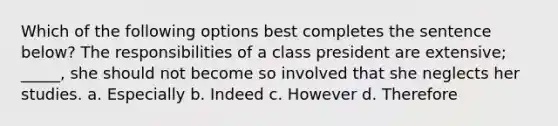 Which of the following options best completes the sentence below? The responsibilities of a class president are extensive; _____, she should not become so involved that she neglects her studies. a. Especially b. Indeed c. However d. Therefore