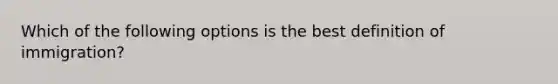 Which of the following options is the best definition of immigration?