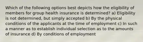 Which of the following options best depicts how the eligibility of members for group health insurance is determined? a) Eligibility is not determined, but simply accepted b) By the physical conditions of the applicants at the time of employment c) In such a manner as to establish individual selection as to the amounts of insurance d) By conditions of employment