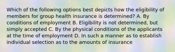 Which of the following options best depicts how the eligibility of members for group health insurance is determined? A. By conditions of employment B. Eligibility is not determined, but simply accepted C. By the physical conditions of the applicants at the time of employment D. In such a manner as to establish individual selection as to the amounts of insurance