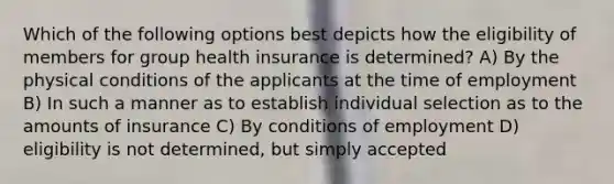 Which of the following options best depicts how the eligibility of members for group health insurance is determined? A) By the physical conditions of the applicants at the time of employment B) In such a manner as to establish individual selection as to the amounts of insurance C) By conditions of employment D) eligibility is not determined, but simply accepted