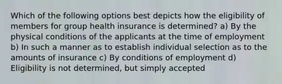 Which of the following options best depicts how the eligibility of members for group health insurance is determined? a) By the physical conditions of the applicants at the time of employment b) In such a manner as to establish individual selection as to the amounts of insurance c) By conditions of employment d) Eligibility is not determined, but simply accepted