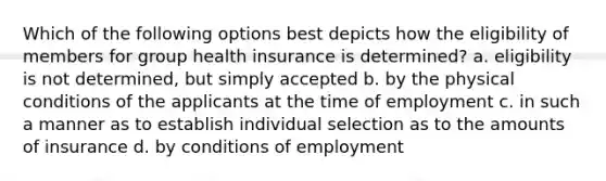 Which of the following options best depicts how the eligibility of members for group health insurance is determined? a. eligibility is not determined, but simply accepted b. by the physical conditions of the applicants at the time of employment c. in such a manner as to establish individual selection as to the amounts of insurance d. by conditions of employment