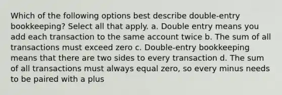 Which of the following options best describe double-entry bookkeeping? Select all that apply. a. Double entry means you add each transaction to the same account twice b. The sum of all transactions must exceed zero c. Double-entry bookkeeping means that there are two sides to every transaction d. The sum of all transactions must always equal zero, so every minus needs to be paired with a plus