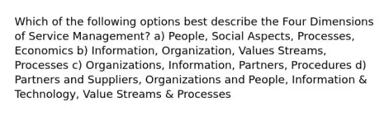 Which of the following options best describe the Four Dimensions of Service Management? a) People, Social Aspects, Processes, Economics b) Information, Organization, Values Streams, Processes c) Organizations, Information, Partners, Procedures d) Partners and Suppliers, Organizations and People, Information & Technology, Value Streams & Processes