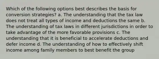 Which of the following options best describes the basis for conversion strategies? a. The understanding that the tax law does not treat all types of income and deductions the same b. The understanding of tax laws in different jurisdictions in order to take advantage of the more favorable provisions c. The understanding that it is beneficial to accelerate deductions and defer income d. The understanding of how to effectively shift income among family members to best benefit the group