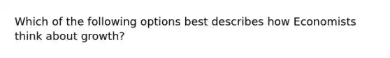 Which of the following options best describes how Economists think about growth?