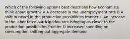 Which of the following options best describes how Economists think about growth? A A decrease in the unemployment rate B A shift outward in the production possibilities frontier C An increase in the labor force participation rate bringing us closer to the production possibilities frontier D Increased spending on consumption shifting out aggregate demand