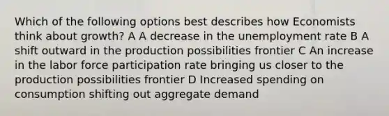 Which of the following options best describes how Economists think about growth? A A decrease in the unemployment rate B A shift outward in the production possibilities frontier C An increase in the labor force participation rate bringing us closer to the production possibilities frontier D Increased spending on consumption shifting out aggregate demand