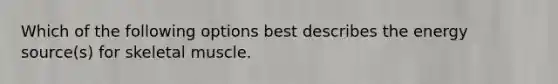Which of the following options best describes the energy source(s) for skeletal muscle.