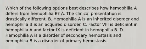 Which of the following options best describes how hemophilia A differs from hemophilia B? A. The clinical presentation is drastically different. B. Hemophilia A is an inherited disorder and hemophilia B is an acquired disorder. C. Factor VIII is deficient in hemophilia A and factor IX is deficient in hemophilia B. D. Hemophilia A is a disorder of secondary hemostasis and hemophilia B is a disorder of primary hemostasis.