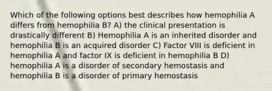 Which of the following options best describes how hemophilia A differs from hemophilia B? A) the clinical presentation is drastically different B) Hemophilia A is an inherited disorder and hemophilia B is an acquired disorder C) Factor VIII is deficient in hemophilia A and factor IX is deficient in hemophilia B D) hemophilia A is a disorder of secondary hemostasis and hemophilia B is a disorder of primary hemostasis