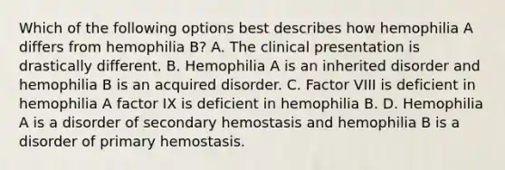 Which of the following options best describes how hemophilia A differs from hemophilia B? A. The clinical presentation is drastically different. B. Hemophilia A is an inherited disorder and hemophilia B is an acquired disorder. C. Factor VIII is deficient in hemophilia A factor IX is deficient in hemophilia B. D. Hemophilia A is a disorder of secondary hemostasis and hemophilia B is a disorder of primary hemostasis.