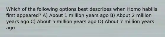 Which of the following options best describes when Homo habilis first appeared? A) About 1 million years ago B) About 2 million years ago C) About 5 million years ago D) About 7 million years ago