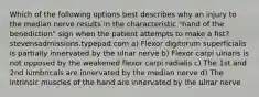 Which of the following options best describes why an injury to the median nerve results in the characteristic "hand of the benediction" sign when the patient attempts to make a fist? stevensadmissions.typepad.com a) Flexor digitorum superficialis is partially innervated by the ulnar nerve b) Flexor carpi ulnaris is not opposed by the weakened flexor carpi radialis c) The 1st and 2nd lumbricals are innervated by the median nerve d) The intrinsic muscles of the hand are innervated by the ulnar nerve