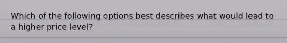 Which of the following options best describes what would lead to a higher price level?