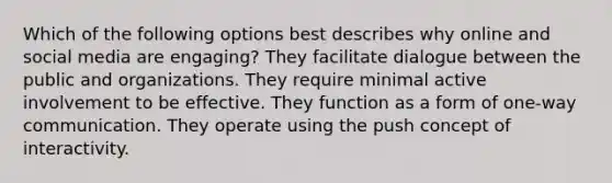 Which of the following options best describes why online and social media are engaging? They facilitate dialogue between the public and organizations. They require minimal active involvement to be effective. They function as a form of one-way communication. They operate using the push concept of interactivity.