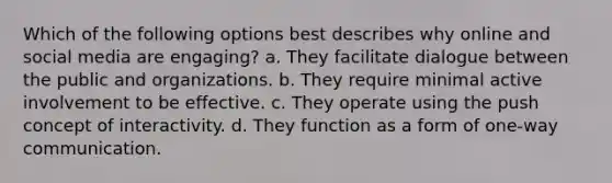 Which of the following options best describes why online and social media are engaging? a. They facilitate dialogue between the public and organizations. b. They require minimal active involvement to be effective. c. They operate using the push concept of interactivity. d. They function as a form of one-way communication.