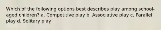 Which of the following options best describes play among school-aged children? a. Competitive play b. Associative play c. Parallel play d. Solitary play