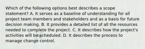 Which of the following options best describes a scope statement? A. It serves as a baseline of understanding for all project team members and stakeholders and as a basis for future decision making. B. It provides a detailed list of all the resources needed to complete the project. C. It describes how the project's activities will be scheduled. D. It describes the process to manage change control.