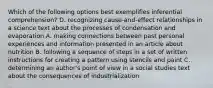 Which of the following options best exemplifies inferential comprehension? D. recognizing cause-and-effect relationships in a science text about the processes of condensation and evaporation A. making connections between past personal experiences and information presented in an article about nutrition B. following a sequence of steps in a set of written instructions for creating a pattern using stencils and paint C. determining an author's point of view in a social studies text about the consequences of industrialization