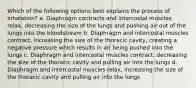 Which of the following options best explains the process of inhalation? a. Diaphragm contracts and intercostal muscles relax, decreasing the size of the lungs and pushing air out of the lungs into the bloodstream b. Diaphragm and intercostal muscles contract, increasing the size of the thoracic cavity, creating a negative pressure which results in air being pushed into the lungs c. Diaphragm and intercostal muscles contract, decreasing the size of the thoracic cavity and pulling air into the lungs d. Diaphragm and intercostal muscles relax, increasing the size of the thoracic cavity and pulling air into the lungs