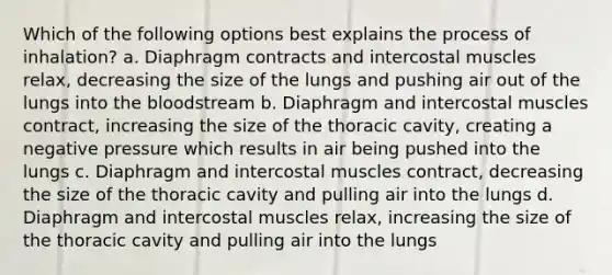 Which of the following options best explains the process of inhalation? a. Diaphragm contracts and intercostal muscles relax, decreasing the size of the lungs and pushing air out of the lungs into the bloodstream b. Diaphragm and intercostal muscles contract, increasing the size of the thoracic cavity, creating a negative pressure which results in air being pushed into the lungs c. Diaphragm and intercostal muscles contract, decreasing the size of the thoracic cavity and pulling air into the lungs d. Diaphragm and intercostal muscles relax, increasing the size of the thoracic cavity and pulling air into the lungs