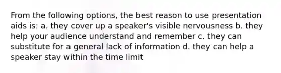 From the following options, the best reason to use presentation aids is: a. they cover up a speaker's visible nervousness b. they help your audience understand and remember c. they can substitute for a general lack of information d. they can help a speaker stay within the time limit