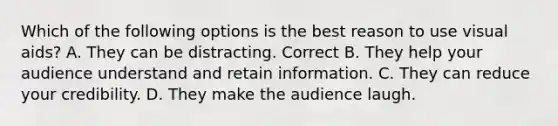 Which of the following options is the best reason to use visual aids? A. They can be distracting. Correct B. They help your audience understand and retain information. C. They can reduce your credibility. D. They make the audience laugh.