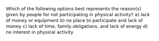 Which of the following options best represents the reason(s) given by people for not participating in physical activity? a) lack of money or equipment b) no place to participate and lack of money c) lack of time, family obligations, and lack of energy d) no interest in physical activity