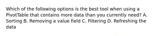 Which of the following options is the best tool when using a PivotTable that contains more data than you currently need? A. Sorting B. Removing a value field C. Filtering D. Refreshing the data