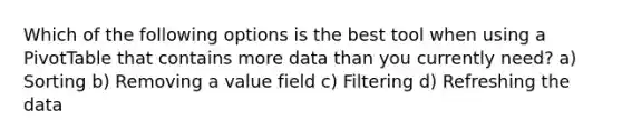 Which of the following options is the best tool when using a PivotTable that contains more data than you currently need? a) Sorting b) Removing a value field c) Filtering d) Refreshing the data