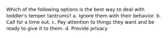 Which of the following options is the best way to deal with toddler's temper tantrums? a. Ignore them with their behavior. b. Call for a time out. c. Pay attention to things they want and be ready to give it to them. d. Provide privacy