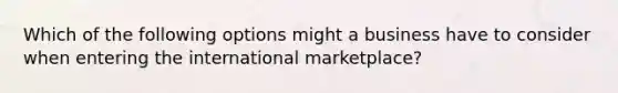 Which of the following options might a business have to consider when entering the international marketplace?