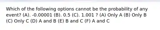 Which of the following options cannot be the probability of any event? (A). -0.00001 (B). 0.5 (C). 1.001 ? (A) Only A (B) Only B (C) Only C (D) A and B (E) B and C (F) A and C